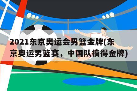 2021东京奥运会男篮金牌(东京奥运男篮赛，中国队摘得金牌)