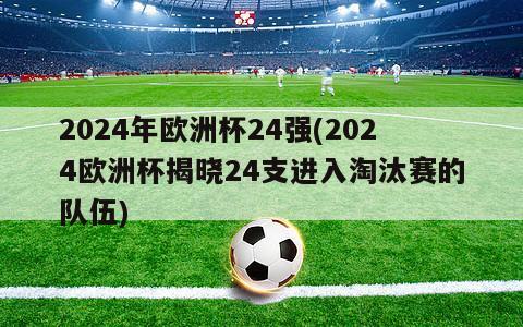 2024年欧洲杯24强(2024欧洲杯揭晓24支进入淘汰赛的队伍)