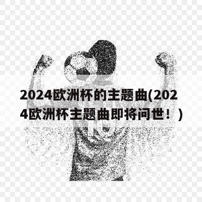 2024欧洲杯的主题曲(2024欧洲杯主题曲即将问世！)