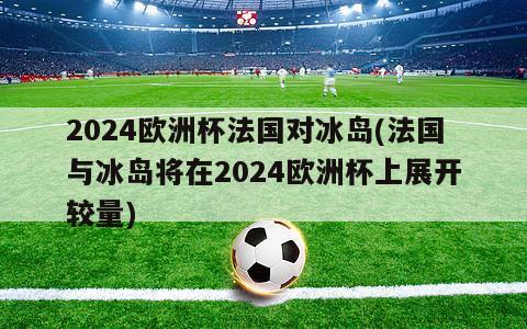 2024欧洲杯法国对冰岛(法国与冰岛将在2024欧洲杯上展开较量)