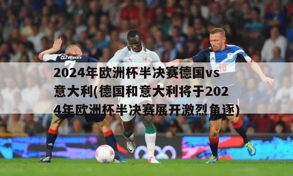 2024年欧洲杯半决赛德国vs意大利(德国和意大利将于2024年欧洲杯半决赛展开激烈角逐)