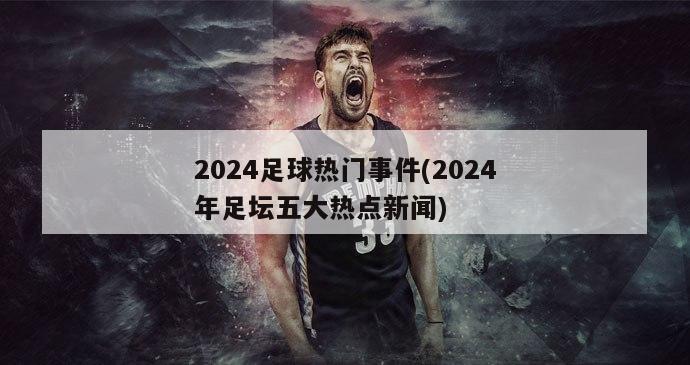 2024足球热门事件(2024年足坛五大热点新闻)