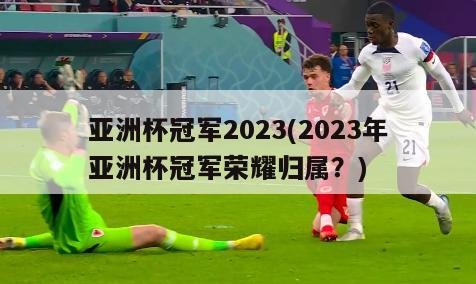 亚洲杯冠军2023(2023年亚洲杯冠军荣耀归属？)